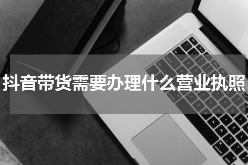 抖音带货需要办理什么营业执照
