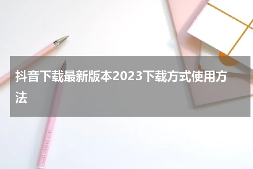 抖音下载最新版本2023下载方式使用方法