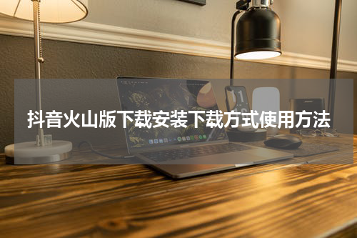 抖音火山版下载安装下载方式使用方法