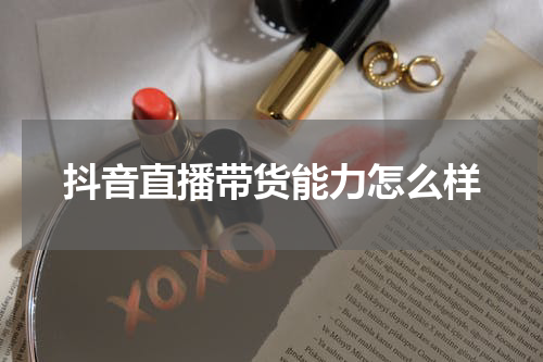 抖音直播带货能力怎么样