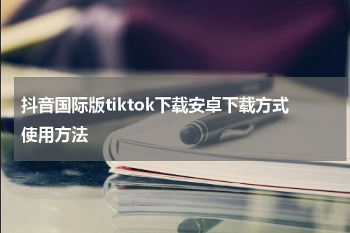 抖音国际版tiktok下载安卓下载方式使用方法