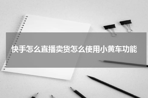 快手怎么直播卖货怎么使用小黄车功能
