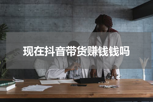 现在抖音带货赚钱钱吗