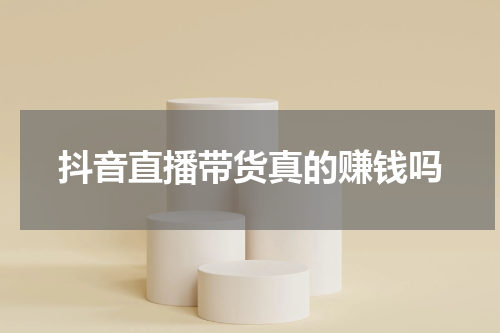 抖音直播带货真的赚钱吗
