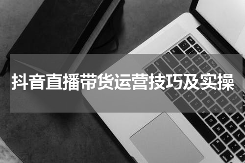 抖音直播带货运营技巧及实操