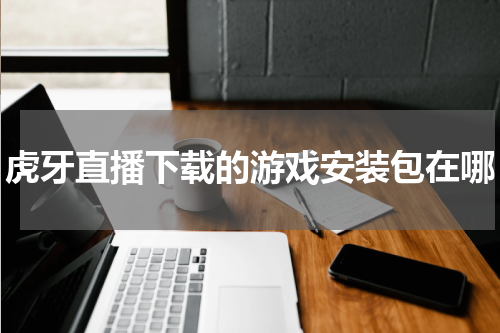 虎牙直播下载的游戏安装包在哪
