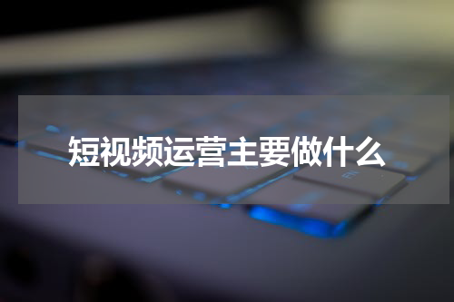 短视频运营主要做什么