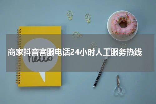 商家抖音客服电话24小时人工服务热线