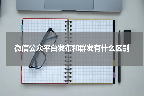 微信公众平台发布和群发有什么区别