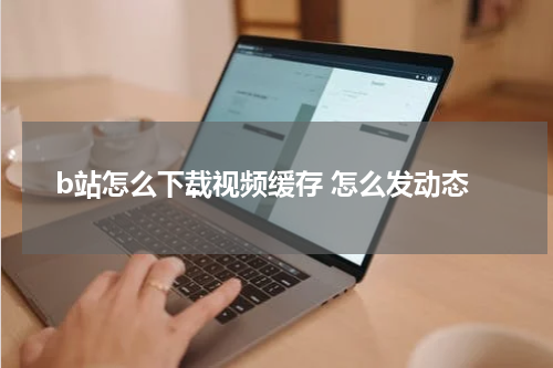 b站怎么下载视频缓存 怎么发动态