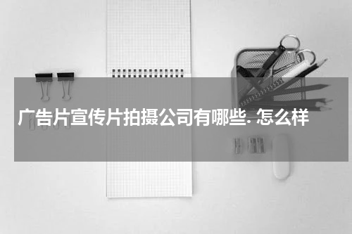 广告片宣传片拍摄公司有哪些. 怎么样