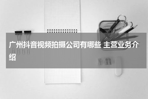 广州抖音视频拍摄公司有哪些 主营业务介绍