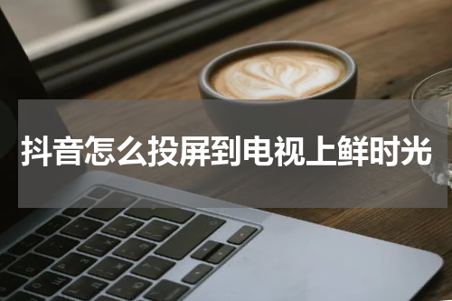 抖音怎么投屏到电视上鲜时光