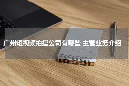 广州短视频拍摄公司有哪些 主营业务介绍