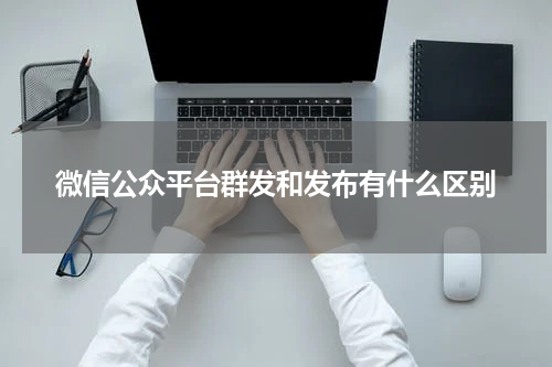 微信公众平台群发和发布有什么区别