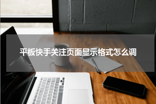 平板快手关注页面显示格式怎么调