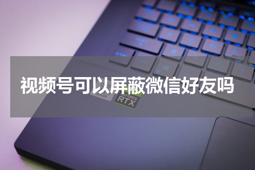 视频号可以屏蔽微信好友吗