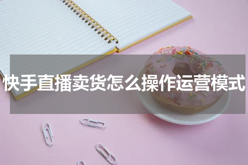快手直播卖货怎么操作运营模式