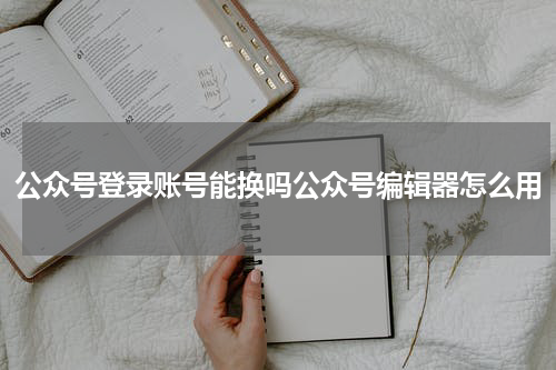 公众号登录账号能换吗公众号编辑器怎么用