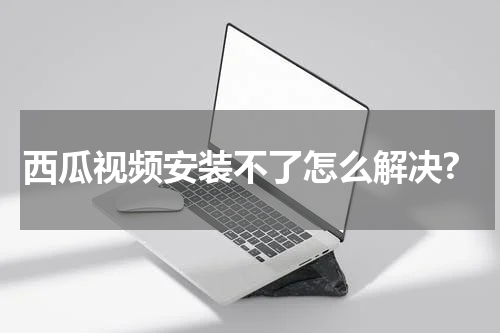 西瓜视频安装不了怎么解决?