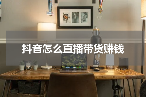 抖音怎么直播带货赚钱