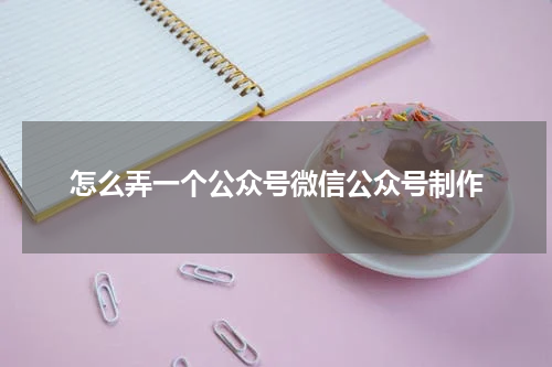 怎么弄一个公众号微信公众号制作