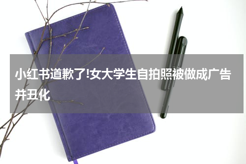 小红书道歉了!女大学生自拍照被做成广告并丑化