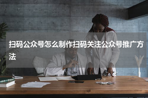 扫码公众号怎么制作扫码关注公众号推广方法