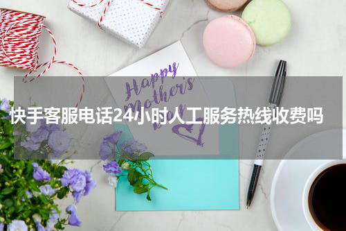 快手客服电话24小时人工服务热线收费吗