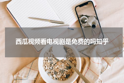 西瓜视频看电视剧是免费的吗知乎