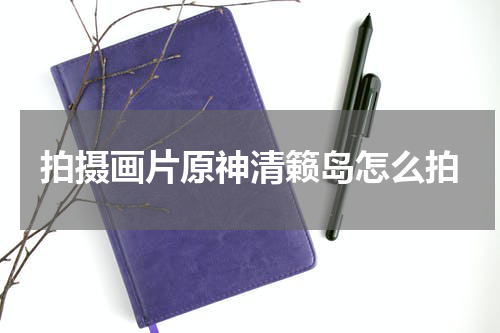 拍摄画片原神清籁岛怎么拍