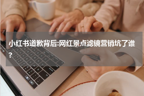 小红书道歉背后:网红景点滤镜营销坑了谁?