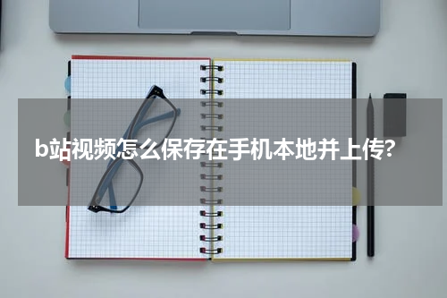 b站视频怎么保存在手机本地并上传?