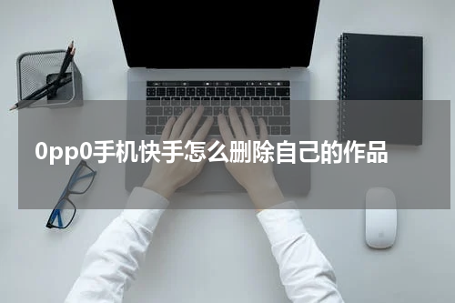 0pp0手机快手怎么删除自己的作品