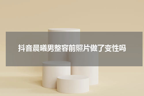 抖音晨曦男整容前照片做了变性吗
