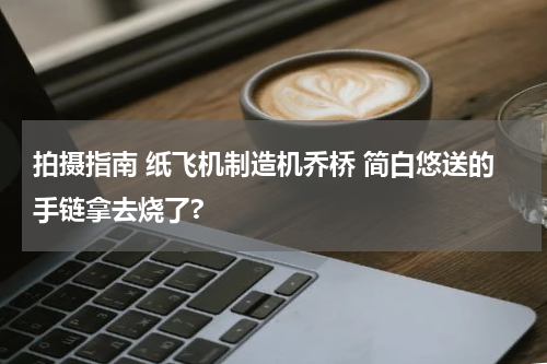 拍摄指南 纸飞机制造机乔桥 简白悠送的手链拿去烧了?