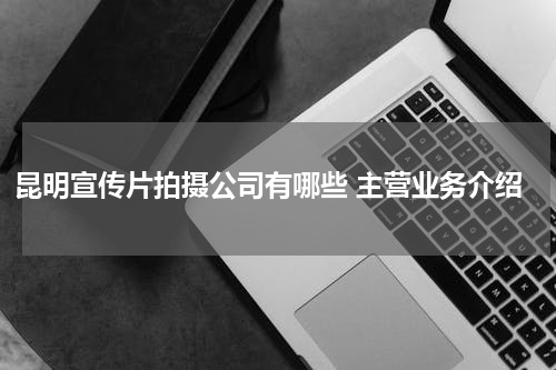 昆明宣传片拍摄公司有哪些 主营业务介绍