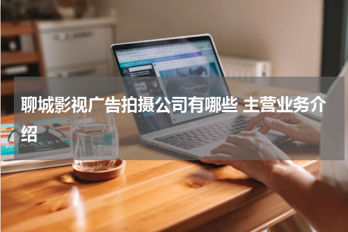 聊城影视广告拍摄公司有哪些 主营业务介绍