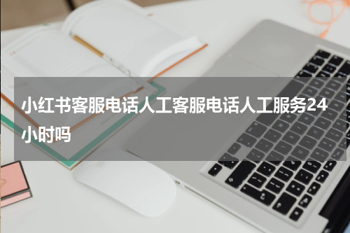 小红书客服电话人工客服电话人工服务24小时吗
