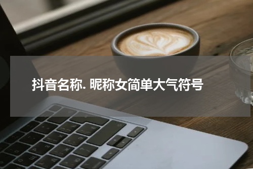 抖音名称. 昵称女简单大气符号