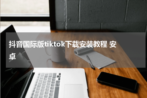 抖音国际版tiktok下载安装教程 安卓