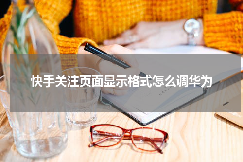 快手关注页面显示格式怎么调华为
