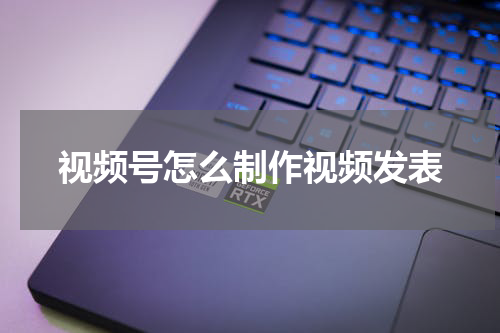 视频号怎么制作视频发表