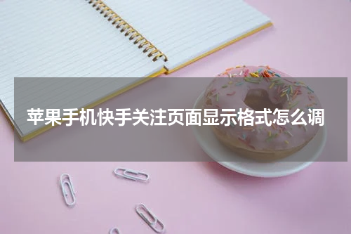 苹果手机快手关注页面显示格式怎么调