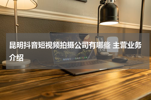 昆明抖音短视频拍摄公司有哪些 主营业务介绍