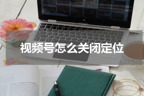视频号怎么关闭定位