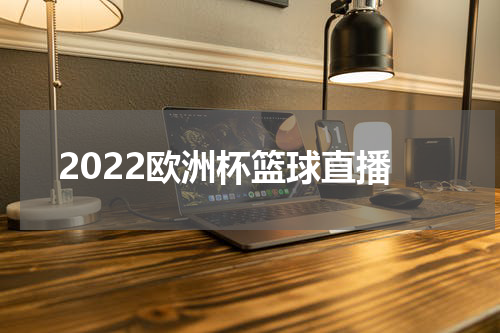 2022欧洲杯篮球直播 2022男篮欧锦赛在哪看直播