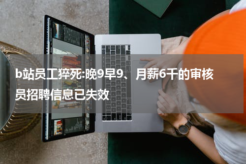 b站员工猝死:晚9早9、月薪6千的审核员招聘信息已失效