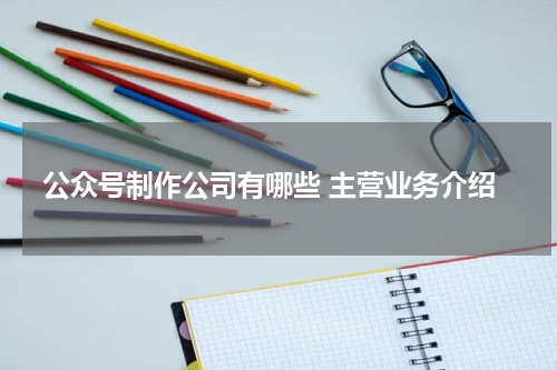公众号制作公司有哪些 主营业务介绍