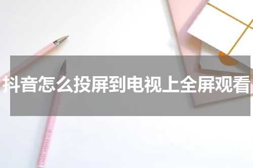 抖音怎么投屏到电视上全屏观看